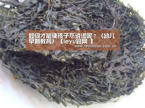 如何才能使孩子不说谎呢?(幼儿早期教育)【leyu官网 】(图4) 登录入口